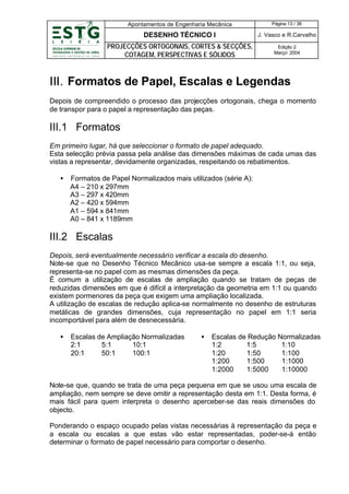 Apontamentos de Engenharia Mecânica

Página 13 / 36

DESENHO TÉCNICO I

J. Vasco e R.Carvalho

PROJECÇÕES ORTOGONAIS, CORTES & SECÇÕES,
COTAGEM, PERSPECTIVAS E SÓLIDOS

Edição 2
Março’ 2004

III. Formatos de Papel, Escalas e Legendas
Depois de compreendido o processo das projecções ortogonais, chega o momento
de transpor para o papel a representação das peças.

III.1 Formatos
Em primeiro lugar, há que seleccionar o formato de papel adequado.
Esta selecção prévia passa pela análise das dimensões máximas de cada umas das
vistas a representar, devidamente organizadas, respeitando os rebatimentos.
•

Formatos de Papel Normalizados mais utilizados (série A):
A4 – 210 x 297mm
A3 – 297 x 420mm
A2 – 420 x 594mm
A1 – 594 x 841mm
A0 – 841 x 1189mm

III.2 Escalas
Depois, será eventualmente necessário verificar a escala do desenho.
Note-se que no Desenho Técnico Mecânico usa-se sempre a escala 1:1, ou seja,
representa-se no papel com as mesmas dimensões da peça.
É comum a utilização de escalas de ampliação quando se tratam de peças de
reduzidas dimensões em que é difícil a interpretação da geometria em 1:1 ou quando
existem pormenores da peça que exigem uma ampliação localizada.
A utilização de escalas de redução aplica-se normalmente no desenho de estruturas
metálicas de grandes dimensões, cuja representação no papel em 1:1 seria
incomportável para além de desnecessária.
•

Escalas de Ampliação Normalizadas
2:1
5:1
10:1
20:1
50:1
100:1

•

Escalas de Redução Normalizadas
1:2
1:5
1:10
1:20
1:50
1:100
1:200
1:500
1:1000
1:2000
1:5000
1:10000

Note-se que, quando se trata de uma peça pequena em que se usou uma escala de
ampliação, nem sempre se deve omitir a representação desta em 1:1. Desta forma, é
mais fácil para quem interpreta o desenho aperceber-se das reais dimensões do
objecto.
Ponderando o espaço ocupado pelas vistas necessárias à representação da peça e
a escala ou escalas a que estas vão estar representadas, poder-se-á então
determinar o formato de papel necessário para comportar o desenho.

 