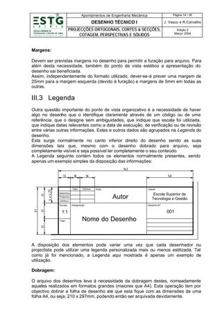 Apontamentos de Engenharia Mecânica

Página 14 / 36

DESENHO TÉCNICO I

J. Vasco e R.Carvalho

PROJECÇÕES ORTOGONAIS, CORTES & SECÇÕES,
COTAGEM, PERSPECTIVAS E SÓLIDOS

Edição 2
Março’ 2004

Margens:
Devem ser previstas margens no desenho para permitir a furação para arquivo. Para
além desta necessidade, também do ponto de vista estético a apresentação do
desenho sai beneficiada.
Assim, independentemente do formato utilizado, dever-se-á prever uma margem de
25mm para a margem esquerda (devido à furação) e margens de 5mm em todas as
outras.

III.3 Legenda
Outra questão importante do ponto de vista organizativo é a necessidade de haver
algo no desenho que o identifique claramente através de um código ou de uma
referência, que o designe sem ambiguidades, que indique que escala foi utilizada,
que indique datas relevantes como a data de execução, de verificação ou de revisão
entre várias outras informações. Estes e outros dados são agrupados na Legenda do
desenho.
Esta surge normalmente no canto inferior direito do desenho sendo as suas
dimensões tais que, mesmo com o desenho dobrado para arquivo, seja
completamente visível e seja possível ler completamente o seu conteúdo.
A Legenda seguinte contém todos os elementos normalmente presentes, sendo
apenas um exemplo simples da disposição das informações:

Data

Rubrica

Desenhou

Autor:

Cliente:

Autor

Projectou
Verificou
Escala:

Designação:

Desenho Nº:

001

1:1
Toler.:

Escola Superior de
Tecnologia e Gestão

Nome do Desenho

A disposição dos elementos pode variar uma vez que cada desenhador ou
projectista pode utilizar uma legenda personalizada mais ou menos estilizada. Tal
como já foi mencionado, a Legenda aqui mostrada é apenas um exemplo de
utilização.
Dobragem:
O arquivo dos desenhos leva à necessidade da dobragem destes, nomeadamente
aqueles realizados em formatos grandes (maiores que A4). Esta operação tem por
objectivo dobrar a folha de desenho até que esta fique com as dimensões de uma
folha A4, ou seja, 210 x 297mm, podendo então ser arquivada devidamente.

 