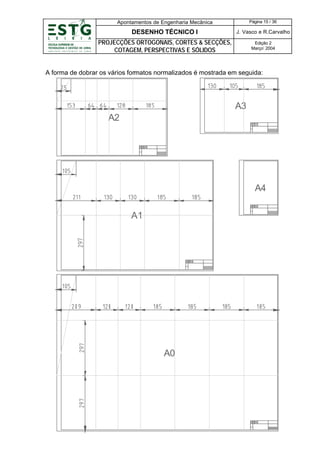 Apontamentos de Engenharia Mecânica

Página 15 / 36

DESENHO TÉCNICO I

J. Vasco e R.Carvalho

PROJECÇÕES ORTOGONAIS, CORTES & SECÇÕES,
COTAGEM, PERSPECTIVAS E SÓLIDOS

Edição 2
Março’ 2004

A forma de dobrar os vários formatos normalizados é mostrada em seguida:

A3
A2

A4
A1

A0

 