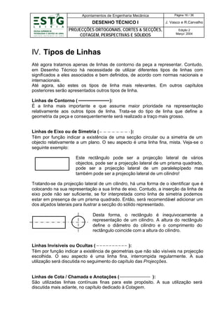 Apontamentos de Engenharia Mecânica

Página 16 / 36

DESENHO TÉCNICO I

J. Vasco e R.Carvalho

PROJECÇÕES ORTOGONAIS, CORTES & SECÇÕES,
COTAGEM, PERSPECTIVAS E SÓLIDOS

Edição 2
Março’ 2004

IV. Tipos de Linhas
Até agora tratamos apenas de linhas de contorno da peça a representar. Contudo,
em Desenho Técnico há necessidade de utilizar diferentes tipos de linhas com
significados a eles associados e bem definidos, de acordo com normas nacionais e
internacionais.
Até agora, são estes os tipos de linha mais relevantes. Em outros capítulos
posteriores serão apresentados outros tipos de linha.
Linhas de Contorno (
):
É a linha mais importante e que assume maior prioridade na representação
relativamente aos outros tipos de linha. Trata-se do tipo de linha que define a
geometria da peça e consequentemente será realizado a traço mais grosso.
Linhas de Eixo ou de Simetria (
):
Têm por função indicar a existência de uma secção circular ou a simetria de um
objecto relativamente a um plano. O seu aspecto é uma linha fina, mista. Veja-se o
seguinte exemplo:
Este rectângulo pode ser a projecção lateral de vários
objectos, pode ser a projecção lateral de um prisma quadrado,
pode ser a projecção lateral de um paralelepípedo mas
também pode ser a projecção lateral de um cilindro!
Tratando-se da projecção lateral de um cilindro, há uma forma de o identificar que é
colocando na sua representação a sua linha de eixo. Contudo, a inserção da linha de
eixo pode não ser suficiente, se for interpretada como linha de simetria podemos
estar em presença de um prisma quadrado. Então, será recomendável adicionar um
dos alçados laterais para ilustrar a secção do sólido representado.
Desta forma, o rectângulo é inequivocamente a
representação de um cilindro. A altura do rectângulo
define o diâmetro do cilindro e o comprimento do
rectângulo coincide com a altura do cilindro.
Linhas Invisíveis ou Ocultas (
):
Têm por função indicar a existência de geometrias que não são visíveis na projecção
escolhida. O seu aspecto é uma linha fina, interrompida regularmente. A sua
utilização será discutida no seguimento do capítulo das Projecções.

Linhas de Cota / Chamada e Anotações (
):
São utilizadas linhas contínuas finas para este propósito. A sua utilização será
discutida mais adiante, no capítulo dedicado à Cotagem.

 