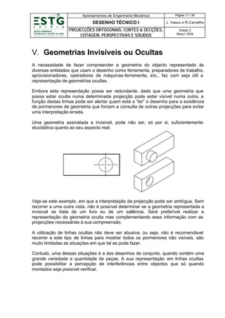 Apontamentos de Engenharia Mecânica

Página 17 / 36

DESENHO TÉCNICO I

J. Vasco e R.Carvalho

PROJECÇÕES ORTOGONAIS, CORTES & SECÇÕES,
COTAGEM, PERSPECTIVAS E SÓLIDOS

Edição 2
Março’ 2004

V. Geometrias Invisíveis ou Ocultas
A necessidade de fazer compreender a geometria do objecto representado ás
diversas entidades que usam o desenho como ferramenta, preparadores de trabalho,
aprovisionadores, operadores de máquinas-ferramenta, etc., faz com seja útil a
representação de geometrias ocultas.
Embora esta representação possa ser redundante, dado que uma geometria que
possa estar oculta numa determinada projecção pode estar visível numa outra, a
função destas linhas pode ser alertar quem está a “ler” o desenho para a existência
de pormenores de geometria que forcem a consulta de outras projecções para evitar
uma interpretação errada.
Uma geometria assinalada a invisível, pode não ser, só por si, suficientemente
elucidativa quanto ao seu aspecto real:

Veja-se este exemplo, em que a interpretação da projecção pode ser ambígua. Sem
recorrer a uma outra vista, não é possível determinar se a geometria representada a
invisível se trata de um furo ou de um saliência. Será preferível realizar a
representação da geometria oculta mas complementando essa informação com as
projecções necessárias à sua compreensão.
A utilização de linhas ocultas não deve ser abusiva, ou seja, não é recomendável
recorrer a este tipo de linhas para mostrar todos os pormenores não visíveis, são
muito limitadas as situações em que tal se pode fazer.
Contudo, uma dessas situações é a dos desenhos de conjunto, quando contém uma
grande variedade e quantidade de peças. A sua representação em linhas ocultas
pode possibilitar a percepção de interferências entre objectos que só quando
montados seja possível verificar.

 
