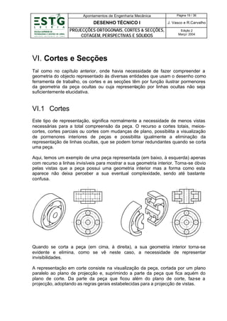 Apontamentos de Engenharia Mecânica

Página 19 / 36

DESENHO TÉCNICO I

J. Vasco e R.Carvalho

PROJECÇÕES ORTOGONAIS, CORTES & SECÇÕES,
COTAGEM, PERSPECTIVAS E SÓLIDOS

Edição 2
Março’ 2004

VI. Cortes e Secções
Tal como no capítulo anterior, onde havia necessidade de fazer compreender a
geometria do objecto representado ás diversas entidades que usam o desenho como
ferramenta de trabalho, os cortes e as secções têm por função ilustrar pormenores
da geometria da peça ocultas ou cuja representação por linhas ocultas não seja
suficientemente elucidativa.

VI.1 Cortes
Este tipo de representação, significa normalmente a necessidade de menos vistas
necessárias para a total compreensão da peça. O recurso a cortes totais, meioscortes, cortes parciais ou cortes com mudanças de plano, possibilita a visualização
de pormenores interiores de peças e possibilita igualmente a eliminação da
representação de linhas ocultas, que se podem tornar redundantes quando se corta
uma peça.
Aqui, temos um exemplo de uma peça representada (em baixo, à esquerda) apenas
com recurso a linhas invisíveis para mostrar a sua geometria interior. Torna-se óbvio
pelas vistas que a peça possui uma geometria interior mas a forma como esta
aparece não deixa perceber a sua eventual complexidade, sendo até bastante
confusa.

Quando se corta a peça (em cima, à direita), a sua geometria interior torna-se
evidente e elimina, como se vê neste caso, a necessidade de representar
invisibilidades.
A representação em corte consiste na visualização da peça, cortada por um plano
paralelo ao plano de projecção e, suprimindo a parte da peça que fica aquém do
plano de corte. Da parte da peça que ficou além do plano de corte, faz-se a
projecção, adoptando as regras gerais estabelecidas para a projecção de vistas.

 