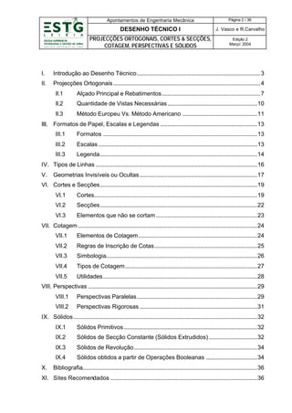 Apontamentos de Engenharia Mecânica

Página 2 / 36

DESENHO TÉCNICO I

J. Vasco e R.Carvalho

PROJECÇÕES ORTOGONAIS, CORTES & SECÇÕES,
COTAGEM, PERSPECTIVAS E SÓLIDOS

Edição 2
Março’ 2004

I.

Introdução ao Desenho Técnico....................................................................................3

II.

Projecções Ortogonais ....................................................................................................4
II.1

Alçado Principal e Rebatimentos...................................................................7

II.2

Quantidade de Vistas Necessárias .............................................................10

II.3

Método Europeu Vs. Método Americano ...................................................11

III. Formatos de Papel, Escalas e Legendas ..................................................................13
III.1

Formatos .........................................................................................................13

III.2

Escalas ............................................................................................................13

III.3

Legenda...........................................................................................................14

IV. Tipos de Linhas ..............................................................................................................16
V.

Geometrias Invisíveis ou Ocultas ................................................................................17

VI. Cortes e Secções...........................................................................................................19
VI.1

Cortes...............................................................................................................19

VI.2

Secções...........................................................................................................22

VI.3

Elementos que não se cortam .....................................................................23

VII. Cotagem ..........................................................................................................................24
VII.1

Elementos de Cotagem.................................................................................24

VII.2

Regras de Inscrição de Cotas......................................................................25

VII.3

Simbologia.......................................................................................................26

VII.4

Tipos de Cotagem..........................................................................................27

VII.5

Utilidades.........................................................................................................28

VIII. Perspectivas ...................................................................................................................29
VIII.1

Perspectivas Paralelas..................................................................................29

VIII.2

Perspectivas Rigorosas ................................................................................31

IX. Sólidos .............................................................................................................................32
IX.1
IX.2

Sólidos de Secção Constante (Sólidos Extrudidos) .................................32

IX.3

Sólidos de Revolução....................................................................................34

IX.4
X.

Sólidos Primitivos...........................................................................................32

Sólidos obtidos a partir de Operações Booleanas ...................................34

Bibliografia.......................................................................................................................36

XI. Sites Recomendados ....................................................................................................36

 