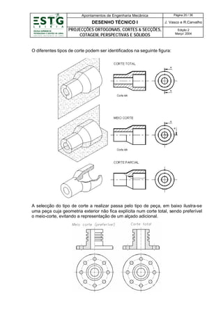 Apontamentos de Engenharia Mecânica

Página 20 / 36

DESENHO TÉCNICO I

J. Vasco e R.Carvalho

PROJECÇÕES ORTOGONAIS, CORTES & SECÇÕES,
COTAGEM, PERSPECTIVAS E SÓLIDOS

Edição 2
Março’ 2004

O diferentes tipos de corte podem ser identificados na seguinte figura:

A selecção do tipo de corte a realizar passa pelo tipo de peça, em baixo ilustra-se
uma peça cuja geometria exterior não fica explícita num corte total, sendo preferível
o meio-corte, evitando a representação de um alçado adicional.

 