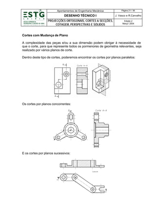 Apontamentos de Engenharia Mecânica

Página 21 / 36

DESENHO TÉCNICO I

J. Vasco e R.Carvalho

PROJECÇÕES ORTOGONAIS, CORTES & SECÇÕES,
COTAGEM, PERSPECTIVAS E SÓLIDOS

Edição 2
Março’ 2004

Cortes com Mudança de Plano
A complexidade das peças e/ou a sua dimensão podem obrigar à necessidade de
que o corte, para que represente todos os pormenores de geometria relevantes, seja
realizado por vários planos de corte.
Dentro deste tipo de cortes, poderemos encontrar os cortes por planos paralelos:

Os cortes por planos concorrentes:

E os cortes por planos sucessivos:

 