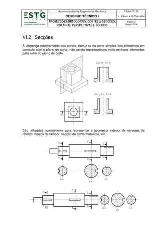 Apontamentos de Engenharia Mecânica

Página 22 / 36

DESENHO TÉCNICO I

J. Vasco e R.Carvalho

PROJECÇÕES ORTOGONAIS, CORTES & SECÇÕES,
COTAGEM, PERSPECTIVAS E SÓLIDOS

Edição 2
Março’ 2004

VI.2 Secções
A diferença relativamente aos cortes, traduz-se no corte simples dos elementos em
contacto com o plano de corte, não sendo representados mais nenhuns elementos
para além do plano de corte.

São utilizadas normalmente para representar a geometria exterior de nervuras de
reforço, braços de tambor, secção de perfis metálicos, etc..

 