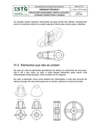 Apontamentos de Engenharia Mecânica

Página 23 / 36

DESENHO TÉCNICO I

J. Vasco e R.Carvalho

PROJECÇÕES ORTOGONAIS, CORTES & SECÇÕES,
COTAGEM, PERSPECTIVAS E SÓLIDOS

Edição 2
Março’ 2004

As secções podem aparecer deslocadas da peça donde são obtidas, devidamente
(como no exemplo anterior) ou podem aparecer sobre essa mesma peça, rebatidas.

VI.3 Elementos que não se cortam
No caso do corte de elementos geométricos de reforço ou estruturais de uma peça,
não é útil o seu corte, ou seja, o corte desses elementos pode induzir uma
interpretação errada da peça, como se pode ver em seguida.
No caso à esquerda, vê-se como poderia ser interpretado o corte das nervuras de
reforço da peça. No caso dos braços de um tambor, aplica-se o mesmo princípio.

 