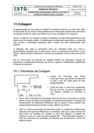 Apontamentos de Engenharia Mecânica

Página 24 / 36

DESENHO TÉCNICO I

J. Vasco e R.Carvalho

PROJECÇÕES ORTOGONAIS, CORTES & SECÇÕES,
COTAGEM, PERSPECTIVAS E SÓLIDOS

Edição 2
Março’ 2004

VII.Cotagem
A representação de uma peça ou objecto em desenho técnico vai muito mais além
da descrição da sua forma. Passa também pela informação rigorosa das dimensões
do objecto, tendo em vista o seu fabrico e/ou a sua montagem num conjunto.
Assim, é objectivo da cotagem localizar e identificar os elementos geométricos que
fazem parte do objecto cotado. A identificação de elementos geométricos é possível
com recurso a simbologia adequada para o efeito que será apresentada mais
adiante.
A selecção das cotas a apresentar deve ser realizada tendo em conta a
funcionalidade prevista para a peça assim como os processos envolvidos no seu
fabrico, sendo também importante a escolha da projecção onde se deve inscrever a
cota.
De um modo geral, as técnicas da cotagem devem ser aplicadas a peças de
geometria e complexidade diversas, por forma a garantir a legibilidade, simplicidade
e clareza do desenho.

VII.1 Elementos de Cotagem
•

Linhas de Chamada: são linhas
contínuas, finas, que partem do elemento
a cotar e que em regra geral lhe são
perpendiculares.

•

Linha de Cota: é uma linha igualmente
fina (ou um arco, na caso da cotagem de
um ângulo), paralela ao elemento a
cotar.

•

Setas: são a indicação da terminação da linha de cota, à esquerda e à direita
desta; os tipos de setas normalizados, normalmente utilizados no desenho de
componentes de Engenharia Mecânica são as setas a cheio; quando não
espaço disponível para acomodar a seta, utilizam-se pontos.

•

Cota: é o valor da dimensão do elemento cotado, a unidade de medida linear
utilizada em Engenharia Mecânica é o milímetro, pelo que o valor inscrito não
deve incluir as unidades de medida; no caso dos ângulos, a unidade de
medida é o grau e o valor da cota é seguido de “°”. Nas dimensões lineares, o
valor da cota pode ser precedido de símbolos que caracterizem a forma do
objecto cotado.

 