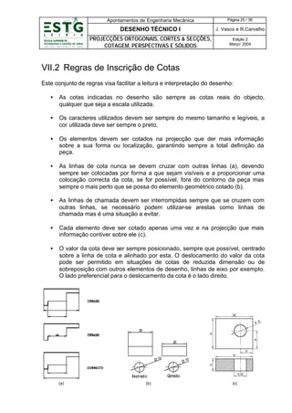 Apontamentos de Engenharia Mecânica

Página 25 / 36

DESENHO TÉCNICO I

J. Vasco e R.Carvalho

PROJECÇÕES ORTOGONAIS, CORTES & SECÇÕES,
COTAGEM, PERSPECTIVAS E SÓLIDOS

Edição 2
Março’ 2004

VII.2 Regras de Inscrição de Cotas
Este conjunto de regras visa facilitar a leitura e interpretação do desenho:
•

As cotas indicadas no desenho são sempre as cotas reais do objecto,
qualquer que seja a escala utilizada.

•

Os caracteres utilizados devem ser sempre do mesmo tamanho e legíveis, a
cor utilizada deve ser sempre o preto.

•

Os elementos devem ser cotados na projecção que der mais informação
sobre a sua forma ou localização, garantindo sempre a total definição da
peça.

•

As linhas de cota nunca se devem cruzar com outras linhas (a), devendo
sempre ser colocadas por forma a que sejam visíveis e a proporcionar uma
colocação correcta da cota, se for possível, fora do contorno da peça mas
sempre o mais perto que se possa do elemento geométrico cotado (b).

•

As linhas de chamada devem ser interrompidas sempre que se cruzem com
outras linhas, se necessário podem utilizar-se arestas como linhas de
chamada mas é uma situação a evitar.

•

Cada elemento deve ser cotado apenas uma vez e na projecção que mais
informação contiver sobre ele (c).

•

O valor da cota deve ser sempre posicionado, sempre que possível, centrado
sobre a linha de cota e alinhado por esta. O deslocamento do valor da cota
pode ser permitido em situações de cotas de reduzida dimensão ou de
sobreposição com outros elementos de desenho, linhas de eixo por exemplo.
O lado preferencial para o deslocamento da cota é o lado direito.

25
25

Ø 10

Inco cto
rre
(a)

(b)

0
Ø1

C
orrecto
(c)

 