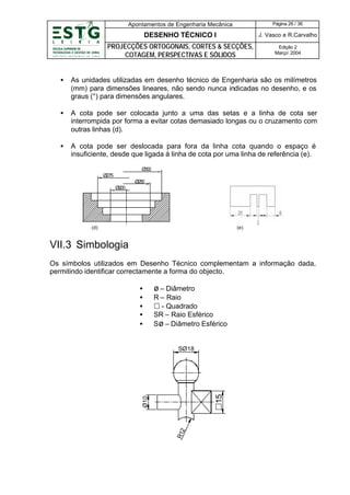 Apontamentos de Engenharia Mecânica

Página 26 / 36

DESENHO TÉCNICO I

J. Vasco e R.Carvalho

PROJECÇÕES ORTOGONAIS, CORTES & SECÇÕES,
COTAGEM, PERSPECTIVAS E SÓLIDOS

Edição 2
Março’ 2004

•

As unidades utilizadas em desenho técnico de Engenharia são os milímetros
(mm) para dimensões lineares, não sendo nunca indicadas no desenho, e os
graus (°) para dimensões angulares.

•

A cota pode ser colocada junto a uma das setas e a linha de cota ser
interrompida por forma a evitar cotas demasiado longas ou o cruzamento com
outras linhas (d).

•

A cota pode ser deslocada para fora da linha cota quando o espaço é
insuficiente, desde que ligada à linha de cota por uma linha de referência (e).
Ø3 0
0
Ø275
Ø25
0
Ø2
00

(d)

(e)

VII.3 Simbologia
Os símbolos utilizados em Desenho Técnico complementam a informação dada,
permitindo identificar correctamente a forma do objecto.
•
•
•
•
•

ø – Diâmetro
R – Raio
£ - Quadrado
SR – Raio Esférico
Sø – Diâmetro Esférico

R12

Ø10

£15

SØ18

 