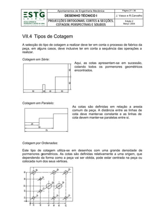 Apontamentos de Engenharia Mecânica

Página 27 / 36

DESENHO TÉCNICO I

J. Vasco e R.Carvalho

PROJECÇÕES ORTOGONAIS, CORTES & SECÇÕES,
COTAGEM, PERSPECTIVAS E SÓLIDOS

Edição 2
Março’ 2004

VII.4 Tipos de Cotagem
A selecção do tipo de cotagem a realizar deve ter em conta o processo de fabrico da
peça, em alguns casos, deve inclusive ter em conta a sequência das operações a
realizar.

Aqui, as cotas apresentam-se em sucessão,
cotando todos os pormenores geométricos
encontrados.

1
00

1
00

Cotagem em Série:

1
50

20

80

1
00

Cotagem em Paralelo:
As cotas são definidas em relação a aresta
comum da peça. A distância entre as linhas de
cota deve manter-se constante e as linhas de
cota devem manter-se paralelas entre si.
25
50
75

Cotagem por Ordenadas:
Este tipo de cotagem utiliza-se em desenhos com uma grande densidade de
pormenores geométricos. As cotas são definidas relativamente a uma origem, que
dependendo da forma como a peça vai ser obtida, pode estar centrada na peça ou
colocada num dos seus vértices.
20

20

1
70

20

1
30

12
30

90

30

60

15

15

15

21
0

1
70

10
4

10
1

60

0

20

0

20

15

 