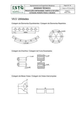 Apontamentos de Engenharia Mecânica

Página 28 / 36

DESENHO TÉCNICO I

J. Vasco e R.Carvalho

PROJECÇÕES ORTOGONAIS, CORTES & SECÇÕES,
COTAGEM, PERSPECTIVAS E SÓLIDOS

Edição 2
Março’ 2004

VII.5 Utilidades
Cotagem de Elementos Equidistantes / Cotagem de Elementos Repetidos

6x Ø 6
15

5 8(=
x1 90)

4 x 1 (= 0°)
5° 6

Cotagem de Chanfros / Cotagem de Furos Escareados
2 x 45
º

Ø15

2 x 45
°

Ø15

OU
2 x4
5°

2x 45
°

Cotagem de Meias Vistas / Cotagem de Vistas Interrompidas

60

 