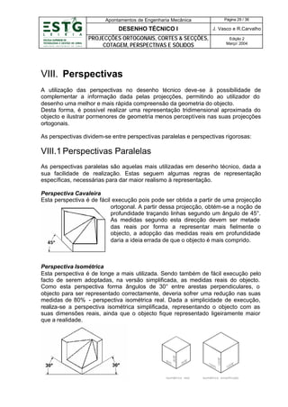 Apontamentos de Engenharia Mecânica

Página 29 / 36

DESENHO TÉCNICO I

J. Vasco e R.Carvalho

PROJECÇÕES ORTOGONAIS, CORTES & SECÇÕES,
COTAGEM, PERSPECTIVAS E SÓLIDOS

Edição 2
Março’ 2004

VIII. Perspectivas
A utilização das perspectivas no desenho técnico deve-se à possibilidade de
complementar a informação dada pelas projecções, permitindo ao utilizador do
desenho uma melhor e mais rápida compreensão da geometria do objecto.
Desta forma, é possível realizar uma representação tridimensional aproximada do
objecto e ilustrar pormenores de geometria menos perceptíveis nas suas projecções
ortogonais.
As perspectivas dividem-se entre perspectivas paralelas e perspectivas rigorosas:

VIII.1 Perspectivas Paralelas
As perspectivas paralelas são aquelas mais utilizadas em desenho técnico, dada a
sua facilidade de realização. Estas seguem algumas regras de representação
específicas, necessárias para dar maior realismo à representação.
Perspectiva Cavaleira
Esta perspectiva é de fácil execução pois pode ser obtida a partir de uma projecção
ortogonal. A partir dessa projecção, obtém-se a noção de
profundidade traçando linhas segundo um ângulo de 45°.
As medidas segundo esta direcção devem ser metade
das reais por forma a representar mais fielmente o
objecto, a adopção das medidas reais em profundidade
daria a ideia errada de que o objecto é mais comprido.

Perspectiva Isométrica
Esta perspectiva é de longe a mais utilizada. Sendo também de fácil execução pelo
facto de serem adoptadas, na versão simplificada, as medidas reais do objecto.
Como esta perspectiva forma ângulos de 30° entre arestas perpendiculares, o
objecto para ser representado correctamente, deveria sofrer uma redução nas suas
medidas de 80% - perspectiva isométrica real. Dada a simplicidade de execução,
realiza-se a perspectiva isométrica simplificada, representando o objecto com as
suas dimensões reais, ainda que o objecto fique representado ligeiramente maior
que a realidade.

 