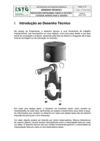 Apontamentos de Engenharia Mecânica

Página 3 / 36

DESENHO TÉCNICO I

J. Vasco e R.Carvalho

PROJECÇÕES ORTOGONAIS, CORTES & SECÇÕES,
COTAGEM, PERSPECTIVAS E SÓLIDOS

Edição 2
Março’ 2004

I. Introdução ao Desenho Técnico
No campo da Engenharia, o desenho técnico é uma ferramenta de trabalho
imprescindível, que acompanha um novo objecto, uma nova peça desde a sua fase
inicial de concepção e projecto, passando pela fase de fabrico e chegando até à fase
final de montagem ou de colocação no mercado.

Em cada uma destas fases, o desenho vai mudando assim como mudam as
necessidades de cada fase, pertinentes às acções a desenvolver para obter a peça.
As informações que constam no desenho em cada uma destas fases são de extrema
importância para quem o lê e interpreta.
Um dado objecto poderá ser descrito por vários observadores. Mesmo tratando-se
do mesmo objecto, haverá sempre discrepâncias entre a interpretação feita por cada
um deles. O desenho técnico tem por missão fundamental garantir a uniformidade da
interpretação feita por cada um dos destinatários deste.

 