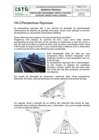 Apontamentos de Engenharia Mecânica

Página 31 / 36

DESENHO TÉCNICO I

J. Vasco e R.Carvalho

PROJECÇÕES ORTOGONAIS, CORTES & SECÇÕES,
COTAGEM, PERSPECTIVAS E SÓLIDOS

Edição 2
Março’ 2004

VIII.2 Perspectivas Rigorosas
As perspectivas rigorosas têm o seu domínio de aplicação na representação
tridimensional de objectos de grandes dimensões, sendo muito utilizada no domínio
da arquitectura ou de grandes construções metálicas.
Qual a diferença para qualquer uma das perspectivas paralelas?
Imagine-se uma estação de caminho de ferro, cujos carris estão sempre
equidistantes ao longo da linha. Se for colocado um observador a meio dos carris, o
que ele verá lá em baixo ao fundo da linha, será os carris a convergirem assim como
a diminuição da largura da linha, o que é natural dada a distância entre o observador
e o ponto que ele toma como referência para comparação.
Esta visualização pode ser feita por uma
perspectiva linear, também designada como
projecção central ou como perspectiva com um
ponto de fuga.
As perspectivas rigorosas têm a desvantagem
de não mostrar os objectos em verdadeira
grandeza, contudo, podem dar uma ideia mais
real, ainda que não seja conhecida, do tamanho
dos objectos.
Em função da colocação do observador, podem-se obter várias perspectivas
diferentes. Em baixo, está representada uma ponte utilizando dois pontos de fuga:

Em seguida, dá-se o exemplo de um edifício alto utilizando três pontos de fuga,
adoptando duas posições diferentes para o observador, uma numa posição elevada
e a outra na base do edifício.

 