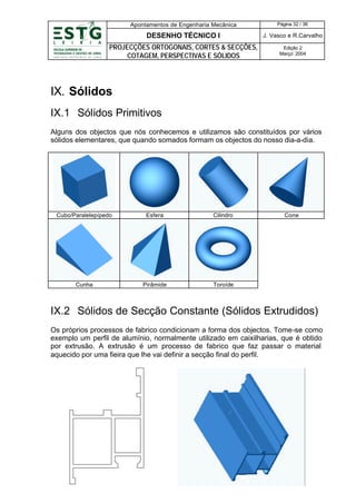 Apontamentos de Engenharia Mecânica

Página 32 / 36

DESENHO TÉCNICO I

J. Vasco e R.Carvalho

PROJECÇÕES ORTOGONAIS, CORTES & SECÇÕES,
COTAGEM, PERSPECTIVAS E SÓLIDOS

Edição 2
Março’ 2004

IX. Sólidos
IX.1 Sólidos Primitivos
Alguns dos objectos que nós conhecemos e utilizamos são constituídos por vários
sólidos elementares, que quando somados formam os objectos do nosso dia-a-dia.

Cubo/Paralelepípedo

Esfera

Cilindro

Cunha

Pirâmide

Cone

Toroíde

IX.2 Sólidos de Secção Constante (Sólidos Extrudidos)
Os próprios processos de fabrico condicionam a forma dos objectos. Tome-se como
exemplo um perfil de alumínio, normalmente utilizado em caixilharias, que é obtido
por extrusão. A extrusão é um processo de fabrico que faz passar o material
aquecido por uma fieira que lhe vai definir a secção final do perfil.

 