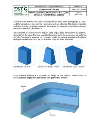 Apontamentos de Engenharia Mecânica

Página 33 / 36

DESENHO TÉCNICO I

J. Vasco e R.Carvalho

PROJECÇÕES ORTOGONAIS, CORTES & SECÇÕES,
COTAGEM, PERSPECTIVAS E SÓLIDOS

Edição 2
Março’ 2004

A operação de extrusão de uma secção pode ser ainda mais abrangente, ou seja,
pode ter variações, o que permite maior variedade de objectos. No objecto mostrado
na figura anterior, a secção mostrada foi seguida ao longo de uma linha recta com
comprimento e direcção definidos.
Uma variante é a extrusão com ângulo. Esse ângulo pode ser negativo ou positivo,
dependendo do sólido final que se pretende obter a partir da secção que se pretende
extrudir. Em seguida, pode-se ver como em função da mesma secção (rectângulo) e
do ângulo de extrusão dado, se podem obter objectos finais diferentes:

Extrusão com ângulo 0

Extrusão com ângulo – interior

Extrusão com ângulo – exterior

Outra variante possível é a extrusão ao longo de um caminho. Desta forma, é
possível definir peças mais complexas com geometrias simples:

 