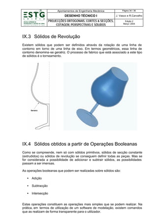 Apontamentos de Engenharia Mecânica

Página 34 / 36

DESENHO TÉCNICO I

J. Vasco e R.Carvalho

PROJECÇÕES ORTOGONAIS, CORTES & SECÇÕES,
COTAGEM, PERSPECTIVAS E SÓLIDOS

Edição 2
Março’ 2004

IX.3 Sólidos de Revolução
Existem sólidos que podem ser definidos através da rotação de uma linha de
contorno em torno de uma linha de eixo. Em termos geométricos, essa linha de
contorno denomina -se geratriz. O processo de fabrico que está associado a este tipo
de sólidos é o torneamento.

IX.4 Sólidos obtidos a partir de Operações Booleanas
Como se compreende, nem só com sólidos primitivos, sólidos de secção constante
(extrudidos) ou sólidos de revolução se conseguem definir todas as peças. Mas se
for considerada a possibilidade de adicionar e subtrair sólidos, as possibilidades
passam a ser imensas.
As operações booleanas que podem ser realizadas sobre sólidos são:
•

Adição

•

Subtracção

•

Intersecção

Estas operações constituem as operações mais simples que se podem realizar. Na
prática, em termos de utilização de um software de modelação, existem comandos
que as realizam de forma transparente para o utilizador.

 