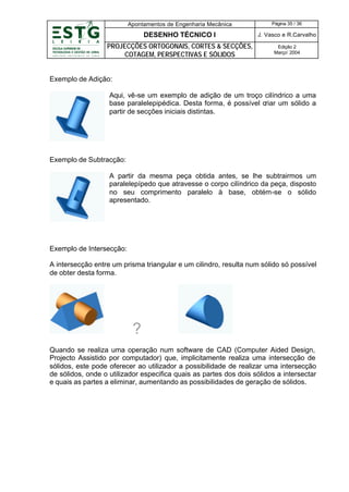 Apontamentos de Engenharia Mecânica

Página 35 / 36

DESENHO TÉCNICO I

J. Vasco e R.Carvalho

PROJECÇÕES ORTOGONAIS, CORTES & SECÇÕES,
COTAGEM, PERSPECTIVAS E SÓLIDOS

Edição 2
Março’ 2004

Exemplo de Adição:
Aqui, vê-se um exemplo de adição de um troço cilíndrico a uma
base paralelepipédica. Desta forma, é possível criar um sólido a
partir de secções iniciais distintas.

Exemplo de Subtracção:
A partir da mesma peça obtida antes, se lhe subtrairmos um
paralelepípedo que atravesse o corpo cilíndrico da peça, disposto
no seu comprimento paralelo à base, obtém-se o sólido
apresentado.

Exemplo de Intersecção:
A intersecção entre um prisma triangular e um cilindro, resulta num sólido só possível
de obter desta forma.

?
Quando se realiza uma operação num software de CAD (Computer Aided Design,
Projecto Assistido por computador) que, implicitamente realiza uma intersecção de
sólidos, este pode oferecer ao utilizador a possibilidade de realizar uma intersecção
de sólidos, onde o utilizador especifica quais as partes dos dois sólidos a intersectar
e quais as partes a eliminar, aumentando as possibilidades de geração de sólidos.

 