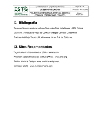 Apontamentos de Engenharia Mecânica

Página 36 / 36

DESENHO TÉCNICO I

J. Vasco e R.Carvalho

PROJECÇÕES ORTOGONAIS, CORTES & SECÇÕES,
COTAGEM, PERSPECTIVAS E SÓLIDOS

Edição 2
Março’ 2004

X. Bibliografia
Desenho Técnico Moderno; Arlindo Silva, João Dias, Luís Sousa; LIDEL Editora
Desenho Técnico; Luís Veiga da Cunha; Fundação Calouste Gulbenkian
Praticas de Dibujo Tecnico; M. Villanueva; Urmo, S.A. de Ediciones

XI. Sites Recomendados
Organization for Standartization (ISO) - www.iso.ch
American National Standards Institute (ANSI) – www.ansi.org
Revista Machine Design – www.machinedesign.com
Metrology World – www.metrologyworld.com

 