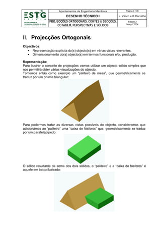 Apontamentos de Engenharia Mecânica

Página 4 / 36

DESENHO TÉCNICO I

J. Vasco e R.Carvalho

PROJECÇÕES ORTOGONAIS, CORTES & SECÇÕES,
COTAGEM, PERSPECTIVAS E SÓLIDOS

Edição 2
Março’ 2004

II. Projecções Ortogonais
Objectivos:
• Representação explícita do(s) objecto(s) em várias vistas relevantes.
• Dimensionamento do(s) objecto(s) em termos funcionais e/ou produção.
Representação:
Para ilustrar o conceito de projecções vamos utilizar um objecto sólido simples que
nos permitirá obter várias visualizações do objecto.
Tomemos então como exemplo um “paliteiro de mesa”, que geometricamente se
traduz por um prisma triangular:

Para podermos tratar as diversas vistas possíveis do objecto, consideremos que
adicionámos ao “paliteiro” uma “caixa de fósforos” que, geometricamente se traduz
por um paralelepípedo:

O sólido resultante da soma dos dois sólidos, o “paliteiro” e a “caixa de fósforos” é
aquele em baixo ilustrado:

 