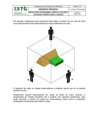 Apontamentos de Engenharia Mecânica

Página 5 / 36

DESENHO TÉCNICO I

J. Vasco e R.Carvalho

PROJECÇÕES ORTOGONAIS, CORTES & SECÇÕES,
COTAGEM, PERSPECTIVAS E SÓLIDOS

Edição 2
Março’ 2004

Em seguida, imaginemos que colocamos este sólido no interior de um cubo de vidro
e que posicionamos três observadores em faces diferentes do cubo.

C

B

A

O objectivo de cada um destes observadores é projectar aquilo que vê na parede
oposta do cubo.
Poderíamos colocar observadores em todas as faces do cubo, contudo, a
simplicidade do modelo escolhido não o justifica. Em capítulos posteriores, será
então discutido o número de vistas (ou observadores, assim como a respectiva
localização) necessárias para definir a peça.

 
