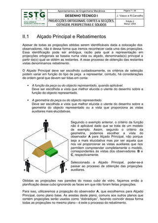 Apontamentos de Engenharia Mecânica

DESENHO TÉCNICO I

J. Vasco e R.Carvalho

PROJECÇÕES ORTOGONAIS, CORTES & SECÇÕES,
COTAGEM, PERSPECTIVAS E SÓLIDOS

II.1

Página 7 / 36

Edição 2
Março’ 2004

Alçado Principal e Rebatimentos

Apesar de todas as projecções obtidas serem identificáveis dada a colocação dos
observadores, não é dessa forma que iremos reconhecer cada uma das projecções.
Essa identificação pode ser ambígua, razão pela qual a representação em
projecções ortogonais se baseia numa vista ou alçado, denominada(o) principal a
partir da(o) qual se obtém as restantes. A esse processo de obtenção das restantes
vistas denominamos rebatimento.
O Alçado Principal deve ser escolhido cuidadosamente, os critérios de selecção
podem variar em função do tipo de peça a representar, contudo, há considerações
de ordem geral que devem ser tidas em conta:
•

A função da peça ou do objecto representado, quando aplicável.
Deve ser escolhida a vista que melhor elucida o utente do desenho sobre a
função do objecto representado.

•

A geometria da peça ou do objecto representado.
Deve ser escolhida a vista que melhor elucida o utente do desenho sobre a
geometria do objecto representado ou a vista que proporciona as vistas
auxiliares mais elucidativas.

Seguindo o exemplo anterior, o critério da função
não é aplicável dado que se trata de um modelo
de exemplo. Assim, segundo o critério da
geometria, podemos escolher a vista do
observador A para Alçado Principal, não porque
seja a mais elucidativa mas por ser aquela que
nos vai proporcionar as vistas auxiliares que nos
permitem compreender completamente o modelo,
correspondentes às vistas dos observadores B e
C, respectivamente.

C

B

A

Seleccionado o Alçado Principal, poder-se-á
passar ao processo de obtenção das projecções
auxiliares.

Obtidas as projecções nas paredes do nosso cubo de vidro, façamos então a
planificação desse cubo ignorando as faces em que não foram feitas projecções.
Para isso, utilizaremos a projecção do observador A, que escolhemos para Alçado
Principal, como plano base. As arestas deste plano, comuns aos outros planos que
contém projecções serão usadas como “dobradiças”, fazendo coincidir dessa forma
todas as projecções no mesmo plano – é este o processo do rebatimento.

 