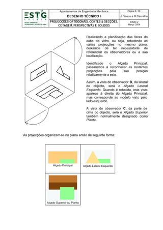 Apontamentos de Engenharia Mecânica

Página 8 / 36

DESENHO TÉCNICO I

J. Vasco e R.Carvalho

PROJECÇÕES ORTOGONAIS, CORTES & SECÇÕES,
COTAGEM, PERSPECTIVAS E SÓLIDOS

Edição 2
Março’ 2004

Realizando a planificação das faces do
cubo do vidro, ou seja, rebatendo as
várias projecções no mesmo plano,
deixamos de ter necessidade de
referenciar os observadores ou a sua
localização.
Identificado
o
Alçado
Principal,
passaremos a reconhecer as restantes
projecções
pela
sua
posição
relativamente a este.
Assim, a vista do observador B, da lateral
do objecto, será o Alçado Lateral
Esquerdo. Quando é rebatida, esta vista
aparece à direita do Alçado Principal,
mas corresponde ao modelo visto pelo
lado esquerdo.
A vista do observador C, da parte de
cima do objecto, será o Alçado Superior
também normalmente designado como
Planta.

As projecções organizam-se no plano então da seguinte forma:

Alçado Principal

Alçado Superior ou Planta

Alçado Lateral Esquerdo

 