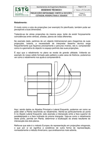 Apontamentos de Engenharia Mecânica

Página 9 / 36

DESENHO TÉCNICO I

J. Vasco e R.Carvalho

PROJECÇÕES ORTOGONAIS, CORTES & SECÇÕES,
COTAGEM, PERSPECTIVAS E SÓLIDOS

Edição 2
Março’ 2004

Rebatimento:
O modo como o cubo de projecções (ver exemplo) foi planificado, também pode ser
perceptível a duas dimensões.
Tratando-se de várias projecções da mesma peça, terão de existir forçosamente
coincidências entre vértices, arestas, planos de vistas diferentes.
No exemplo dado, partimos de um objecto tridimensional para chegarmos às suas
projecções, todavia, a necessidade de interpretar desenho técnico exige
frequentemente que façamos precisamente o percurso inverso, isto é, compreender
como é a geometria do objecto no espaço partindo das suas projecções.
É aqui que o rebatimento no plano se revela de grande utilidade. Voltando ao
exemplo do nosso sólido formado pelo paliteiro e pela caixa de fósforos, poderemos
ver como o rebatimento nos ajuda a compreendê-lo.

Aqui, sendo dados os Alçados Principal e Lateral Esquerdo, podemos ver como se
pode obter a Planta recorrendo ao rebatimento. Atente-se particularmente ao ponto
A no Alçado Lateral Esquerdo; este assinala a intersecção entre a face superior do
paralelepípedo e a face inclinada do prisma triangular. Veja-se como o rebatimento
deste ponto, permite em Planta, determinar a localização da aresta resultante da
intersecção dos dois planos.
Refira-se que este é o método Europeu de representação em projecções ortogonais,
o que por si só significa a existência de outra forma de representação,
nomeadamente o método Americano, que analisaremos mais adiante.

 