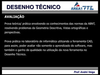 DESENHO TÉCNICO
AVALIAÇÃO

Prova teórica/ prática envolvendo os conhecimentos das normas da ABNT,
resolvendo problemas da Geometria Descritiva, Vistas ortográficas e
perspectivas.


Prova prática no laboratório de informática utilizando a ferramenta CAD,
para assim, poder avaliar não somente o aprendizado do software, mas
também o ganho de qualidade na utilização da nova ferramenta no
Desenho Técnico.




                                                        Prof: André Veiga
 
