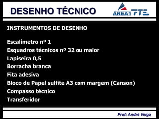 DESENHO TÉCNICO
INSTRUMENTOS DE DESENHO

Escalímetro nº 1
Esquadros técnicos nº 32 ou maior
Lapiseira 0,5
Borracha branca
Fita adesiva
Bloco de Papel sulfite A3 com margem (Canson)
Compasso técnico
Transferidor

                                      Prof: André Veiga
 