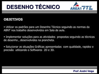 DESENHO TÉCNICO

OBJETIVOS

 Utilizar os padrões para um Desenho Técnico seguindo as normas da

           PLANO DE
ABNT nos trabalho desenvolvidos em Sala de aula.

 Implementar soluções para as atividades propostas seguindo as técnicas
de desenho , desenvolvidos na prancheta.


            ENSINO
 Solucionar as situações Gráficas apresentadas com qualidade, rapidez e
precisão utilizando o Softwares 2D e 3D.




                                                       Prof: André Veiga
 