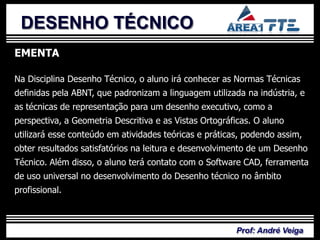 DESENHO TÉCNICO
EMENTA

Na Disciplina Desenho Técnico, o aluno irá conhecer as Normas Técnicas


           PLANO DE
definidas pela ABNT, que padronizam a linguagem utilizada na indústria, e
as técnicas de representação para um desenho executivo, como a
perspectiva, a Geometria Descritiva e as Vistas Ortográficas. O aluno
utilizará esse conteúdo em atividades teóricas e práticas, podendo assim,


            ENSINO
obter resultados satisfatórios na leitura e desenvolvimento de um Desenho
Técnico. Além disso, o aluno terá contato com o Software CAD, ferramenta
de uso universal no desenvolvimento do Desenho técnico no âmbito
profissional.



                                                        Prof: André Veiga
 