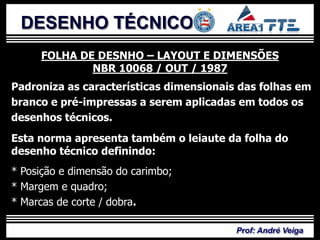 DESENHO TÉCNICO
     FOLHA DE DESNHO – LAYOUT E DIMENSÕES
             NBR 10068 / OUT / 1987
Padroniza as características dimensionais das folhas em
branco e pré-impressas a serem aplicadas em todos os
desenhos técnicos.
Esta norma apresenta também o leiaute da folha do
desenho técnico definindo:
* Posição e dimensão do carimbo;
* Margem e quadro;
* Marcas de corte / dobra.

                                         Prof: André Veiga
 