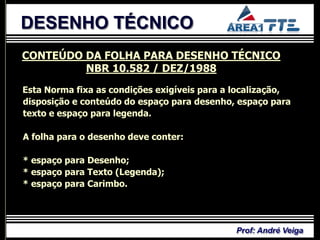 DESENHO TÉCNICO
CONTEÚDO DA FOLHA PARA DESENHO TÉCNICO
         NBR 10.582 / DEZ/1988
Esta Norma fixa as condições exigíveis para a localização,
disposição e conteúdo do espaço para desenho, espaço para
texto e espaço para legenda.

A folha para o desenho deve conter:

* espaço para Desenho;
* espaço para Texto (Legenda);
* espaço para Carimbo.




                                              Prof: André Veiga
 