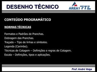 DESENHO TÉCNICO

CONTEÚDO PROGRAMÁTICO

NORMAS TÉCNICAS

           PLANO DE
Formatos e Padrões de Pranchas.
Dobragem das Pranchas.
Traçado – Tipo de linhas e símbolos.

            ENSINO
Legenda (Carimbo).
Técnicas de Cotagem – Definições e regras de Cotagem.
Escala – Definições, tipos e aplicações.




                                                        Prof: André Veiga
 