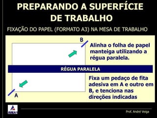 PREPARANDO A SUPERFÍCIE
         DE TRABALHO
FIXAÇÃO DO PAPEL (FORMATO A3) NA MESA DE TRABALHO
                         B
                             Alinha o folha de papel
                             manteiga utilizando a
                             régua paralela.

                  RÉGUA PARALELA

                             Fixa um pedaço de fita
                             adesiva em A e outro em
                             B, e tenciona nas
  A                          direções indicadas

                                          Prof. André Veiga
 