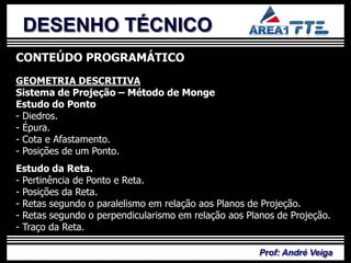 DESENHO TÉCNICO
CONTEÚDO PROGRAMÁTICO
GEOMETRIA DESCRITIVA
Sistema de Projeção – Método de Monge

- Diedros.
- Épura.  PLANO DE
Estudo do Ponto


- Cota e Afastamento.
- Posições de um Ponto.

           ENSINO
Estudo da Reta.
- Pertinência de Ponto e Reta.
- Posições da Reta.
- Retas segundo o paralelismo em relação aos Planos de Projeção.
- Retas segundo o perpendicularismo em relação aos Planos de Projeção.
- Traço da Reta.

                                                      Prof: André Veiga
 