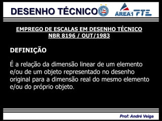 DESENHO TÉCNICO
  EMPREGO DE ESCALAS EM DESENHO TÉCNICO
           NBR 8196 / OUT/1983

DEFINIÇÃO

É a relação da dimensão linear de um elemento
e/ou de um objeto representado no desenho
original para a dimensão real do mesmo elemento
e/ou do próprio objeto.



                                     Prof: André Veiga
 
