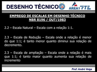 DESENHO TÉCNICO
   EMPREGO DE ESCALAS EM DESENHO TÉCNICO
            NBR 8196 / OUT/1983

2.2 – Escala Natural – Escala com a relação 1:1.


2.3 – Escala de Redução – Escala onde a relação é menor
do que 1:1; é tanto menor quanto diminui sua relação de
decremento.

2.3 – Escala de ampliação – Escala onde a relação é mais
que 1:1; é tanto maior quanto aumenta sua relação de
incremento

                                              Prof: André Veiga
 