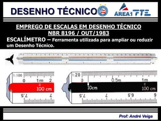 DESENHO TÉCNICO
   EMPREGO DE ESCALAS EM DESENHO TÉCNICO
            NBR 8196 / OUT/1983
ESCALÍMETRO – Ferramenta utilizada para ampliar ou reduzir
um Desenho Técnico.




                                            Prof: André Veiga
 