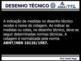 DESENHO TÉCNICO


A indicação de medidas no desenho técnico
recebe o nome de cotagem. Ao indicar as
medidas ou cotas, no desenho técnico, deve-se
seguir determinadas normas técnicas. A
cotagem é normalizada pela norma
ABNT/NBR 10126/1987.



                                 Prof: André Veiga
 