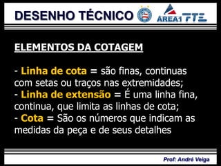DESENHO TÉCNICO

ELEMENTOS DA COTAGEM

- Linha de cota = são finas, continuas
com setas ou traços nas extremidades;
- Linha de extensão = É uma linha fina,
continua, que limita as linhas de cota;
- Cota = São os números que indicam as
medidas da peça e de seus detalhes;

                               Prof: André Veiga
 