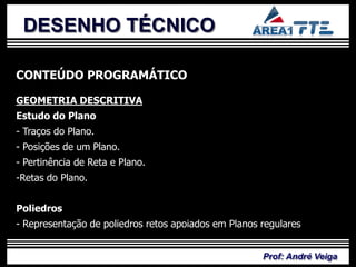 DESENHO TÉCNICO

CONTEÚDO PROGRAMÁTICO

GEOMETRIA DESCRITIVA

            PLANO DE
Estudo do Plano
- Traços do Plano.
- Posições de um Plano.


             ENSINO
- Pertinência de Reta e Plano.
-Retas do Plano.


Poliedros
- Representação de poliedros retos apoiados em Planos regulares


                                                      Prof: André Veiga
 