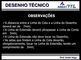 DESENHO TÉCNICO

                  OBSERVAÇÕES
A distancia entre a Linha de Cota e a Linha do Desenho
deverá ser de 7mm;
A Linha de Extensão deverá ultrapassar a Linha de Conta
em 3mm;
A Linha de Extensão não deve tocar no Desenho;
As setas que findam a Linha de Cota deverão,
obrigatoriamente, tocar na Linha de Extensão, tendo um
comprimento de 3mm;


                                          Prof: André Veiga
 