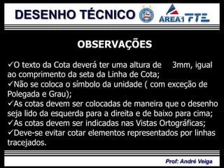DESENHO TÉCNICO

                   OBSERVAÇÕES
O texto da Cota deverá ter uma altura de 3mm, igual
ao comprimento da seta da Linha de Cota;
Não se coloca o símbolo da unidade ( com exceção de
Polegada e Grau);
As cotas devem ser colocadas de maneira que o desenho
seja lido da esquerda para a direita e de baixo para cima;
As cotas devem ser indicadas nas Vistas Ortográficas;
Deve-se evitar cotar elementos representados por linhas
tracejados.

                                           Prof: André Veiga
 