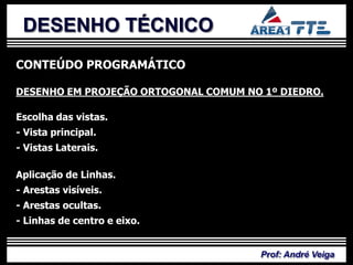 DESENHO TÉCNICO
CONTEÚDO PROGRAMÁTICO

DESENHO EM PROJEÇÃO ORTOGONAL COMUM NO 1º DIEDRO.

Escolha das vistas.
- Vista principal.
- Vistas Laterais.

Aplicação de Linhas.
- Arestas visíveis.
- Arestas ocultas.
- Linhas de centro e eixo.


                                      Prof: André Veiga
 
