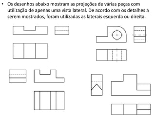 • Os desenhos abaixo mostram as projeções de várias peças com
utilização de apenas uma vista lateral. De acordo com os detalhes a
serem mostrados, foram utilizadas as laterais esquerda ou direita.
 