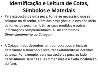 Identificação e Leitura de Cotas,
Símbolos e Materiais
• Para execução de uma peça, torna-se necessário que se
coloque no desenho, além das projeções que nos dão ideia
da forma da peça, também as suas medidas e outras
informações complementares. A isto chamamos
Dimensionamento ou Cotagem.
• A Cotagem dos desenhos tem por objetivos principais
determinar o tamanho e localizar exatamente os detalhes
da peça. Por exemplo, para execução da peça ao lado
necessitamos saber as suas dimensões e a exata localização
do furo.
 