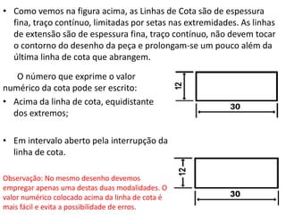 • Como vemos na figura acima, as Linhas de Cota são de espessura
fina, traço contínuo, limitadas por setas nas extremidades. As linhas
de extensão são de espessura fina, traço contínuo, não devem tocar
o contorno do desenho da peça e prolongam-se um pouco além da
última linha de cota que abrangem.
O número que exprime o valor
numérico da cota pode ser escrito:
• Acima da linha de cota, equidistante
dos extremos;
• Em intervalo aberto pela interrupção da
linha de cota.
Observação: No mesmo desenho devemos
empregar apenas uma destas duas modalidades. O
valor numérico colocado acima da linha de cota é
mais fácil e evita a possibilidade de erros.
 